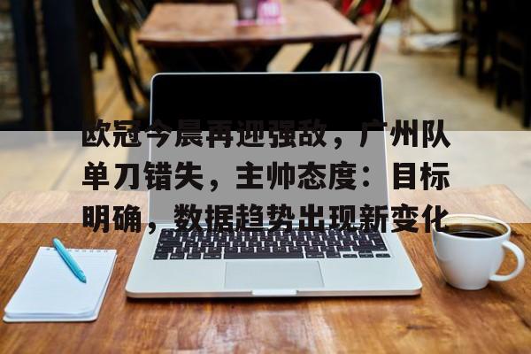 欧冠今晨再迎强敌，广州队单刀错失，主帅态度：目标明确，数据趋势出现新变化的简单介绍-开云平台