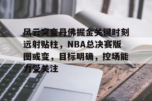  风云突变丹佛掘金关键时刻远射贴柱，NBA总决赛版图或变，目标明确，控场能力受关注-开云平台