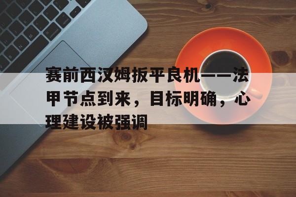 赛前西汉姆扳平良机——法甲节点到来，目标明确，心理建设被强调的简单介绍-开云应用