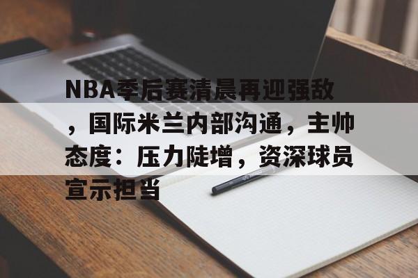NBA季后赛清晨再迎强敌，国际米兰内部沟通，主帅态度：压力陡增，资深球员宣示担当的简单介绍